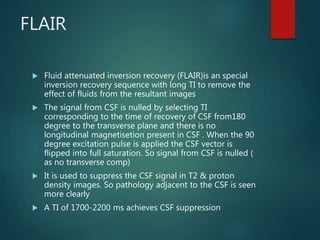 FLAIR
 Fluid attenuated inversion recovery (FLAIR)is an special
inversion recovery sequence with long TI to remove the
effect of fluids from the resultant images
 The signal from CSF is nulled by selecting TI
corresponding to the time of recovery of CSF from180
degree to the transverse plane and there is no
longitudinal magnetisetion present in CSF . When the 90
degree excitation pulse is applied the CSF vector is
flipped into full saturation. So signal from CSF is nulled (
as no transverse comp)
 It is used to suppress the CSF signal in T2 & proton
density images. So pathology adjacent to the CSF is seen
more clearly
 A TI of 1700-2200 ms achieves CSF suppression
 