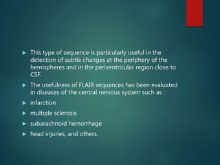  This type of sequence is particularly useful in the
detection of subtle changes at the periphery of the
hemispheres and in the periventricular region close to
CSF.
 The usefulness of FLAIR sequences has been evaluated
in diseases of the central nervous system such as :
 infarction
 multiple sclerosis
 subarachnoid hemorrhage
 head injuries, and others.
 