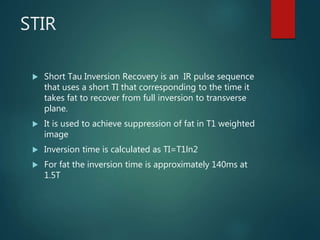 STIR
 Short Tau Inversion Recovery is an IR pulse sequence
that uses a short TI that corresponding to the time it
takes fat to recover from full inversion to transverse
plane.
 It is used to achieve suppression of fat in T1 weighted
image
 Inversion time is calculated as TI=T1ln2
 For fat the inversion time is approximately 140ms at
1.5T
 