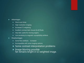  Advantages:
 Short scan times
 High resolution imaging
 Increased T2 weighting
 Excellent contrast betn tissues & still fluids
 Very fast: useful for moving organs.
 Low sensitivity to magnetic susceptibility artifacts
 Disadvantages:
 Some flow artefacts increased
 Incompatible with some imaging options
 Some contrast interpretation problems
 Image blurring possible
fat remains bright in t2 weighted image.
 
