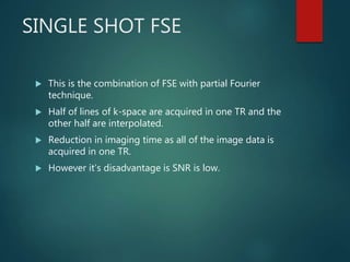 SINGLE SHOT FSE
 This is the combination of FSE with partial Fourier
technique.
 Half of lines of k-space are acquired in one TR and the
other half are interpolated.
 Reduction in imaging time as all of the image data is
acquired in one TR.
 However it’s disadvantage is SNR is low.
 