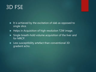 3D FSE
 It is achieved by the excitation of slab as opposed to
single slice.
 Helps in Acquisition of high resolution T2W image.
 Single breath-hold volume acquisition of the liver and
for MRCP.
 Less susceptibility artefact than conventional 3D
gradient echo.
 
