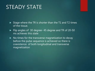STEADY STATE
 Stage where the TR is shorter than the T1 and T2 times
of the tissue.
 Flip angles of 30 degree- 45 degree and TR of 20-50
ms achieves this state
 No times for the transverse magnetization to decay
before the pulse sequence is achieved so there is
coexistence of both longitudinal and transverse
magnetization
 