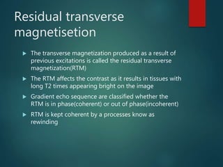 Residual transverse
magnetisetion
 The transverse magnetization produced as a result of
previous excitations is called the residual transverse
magnetization(RTM)
 The RTM affects the contrast as it results in tissues with
long T2 times appearing bright on the image
 Gradient echo sequence are classified whether the
RTM is in phase(coherent) or out of phase(incoherent)
 RTM is kept coherent by a processes know as
rewinding
 