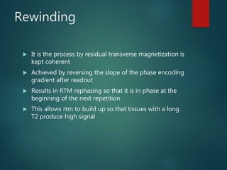 Rewinding
 It is the process by residual transverse magnetization is
kept coherent
 Achieved by reversing the slope of the phase encoding
gradient after readout
 Results in RTM rephasing so that it is in phase at the
beginning of the next repetition
 This allows rtm to build up so that tissues with a long
T2 produce high signal
 