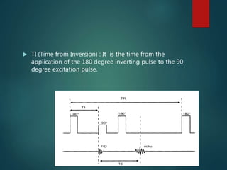  TI (Time from Inversion) : It is the time from the
application of the 180 degree inverting pulse to the 90
degree excitation pulse.
 