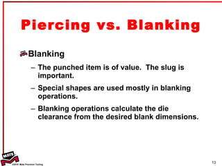 Blanking The punched item is of value.  The slug is important. Special shapes are used mostly in blanking operations. Blanking operations calculate the die clearance from the desired blank dimensions. Piercing vs. Blanking 