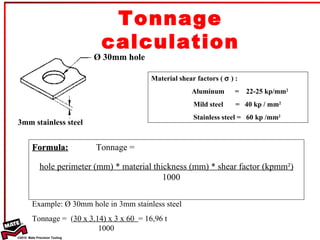 Formula: Tonnage =  hole perimeter (mm) * material thickness (mm) * shear factor (kpmm²)   1000 Ø 30mm hole 3mm stainless steel Material shear factors (    ) :  Aluminum  =  22-25 kp/mm 2 Mild steel  =  40 kp / mm 2 Stainless steel =  60 kp /mm 2   Example: Ø 30mm hole in 3mm stainless steel Tonnage =  ( 30 x 3.14) x 3 x 60  = 16,96 t   1000  Tonnage calculation 
