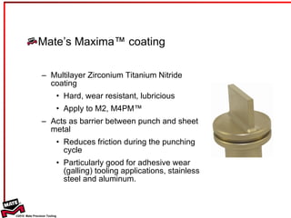 Mate’s Maxima™ coating Multilayer Zirconium Titanium Nitride coating Hard, wear resistant, lubricious Apply to M2, M4PM™  Acts as barrier between punch and sheet metal  Reduces friction during the punching cycle Particularly good for adhesive wear (galling) tooling applications, stainless steel and aluminum. WHAT IS MAXIMA™? 