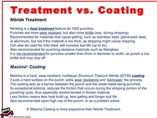 Treatment vs. Coating  Nitride Treatment Nitriding is a  heat treatment  feature for HSS punches.  Punches are more  wear resistant , but also more  brittle  (esp. during stripping). Recommended for materials that cause galling, such as stainless steel, galvanized steel, or aluminum, but not if the material is too thick, as stripping might cause chipping.  Can also be used for mild steel, will increase tool life (up to 4x). Also recommended for punching abrasive materials such as fiberglass. It is  not recommended  for punches smaller than 6mm in diameter or width, as punch is too brittle and may chip off. Maxima ®  Coating Maxima is a hard, wear-resistant, multilayer Zirconium Titanium Nitride (ZrTiN)  coating , It puts a hard surface on the punch, adds  wear resistance  and ‘ lubricates ’ the process. The coating acts as a barrier between the punch and the sheet metal being punched.  Its exceptional lubricity, reduces the friction that occurs during the stripping portion of the punching cycle, thus especially recommended in thicker material. Less friction means less heat build up, less galling and longer tool life.  Also recommended upon high use of the punch, or as a problem solver.    Maxima Coating is more expensive than Nitride Treatment. 
