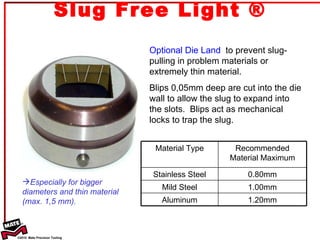 Slug Free Light ® Optional Die Land   to prevent slug-pulling in problem materials or extremely thin material. Blips 0,05mm deep are cut into the die wall to allow the slug to expand into the slots.  Blips act as mechanical locks to trap the slug. Especially for bigger  diameters and thin material  (max. 1,5 mm). Material Type Recommended Material Maximum Stainless Steel 0.80mm Mild Steel 1.00mm Aluminum 1.20mm 