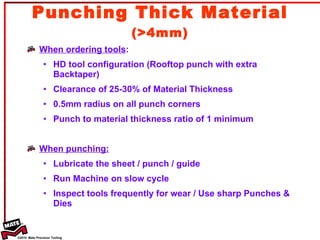 Punching Thick Material  (>4mm) When ordering tools :  HD tool configuration (Rooftop punch with extra Backtaper) Clearance of 25-30% of Material Thickness 0.5mm radius on all punch corners Punch to material thickness ratio of 1 minimum When punching: Lubricate the sheet / punch / guide Run Machine on slow cycle Inspect tools frequently for wear / Use sharp Punches & Dies 