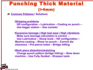 Punching Thick Material  (>4mm) Common Poblems  / Solutions Stripping problems HD configuration – Lubrication – Coating on punch –  Use bigger station – Gas canister  Excessive tonnage / High tool wear / High vibrations Make sure tonnage calculation is correct  –  Use Lubrication – Sharp tools – HD configuration –  Maxima coating – Shear on punch – Correct die  clearance – Pre-pierce holes – Bridge hitting Work piece distortion/stretching Change punch pattern (bridge hitting) – Slow down  machine – Use Fully Guided – Sharpen tools 