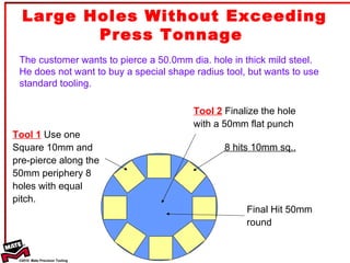 Large Holes Without Exceeding Press Tonnage  The customer wants to pierce a 50.0mm dia. hole in thick mild steel. He does not want to buy a special shape radius tool, but wants to use standard tooling. Tool 1  Use one Square 10mm and pre-pierce along the 50mm periphery 8 holes with equal pitch. Tool 2  Finalize the hole with a 50mm flat punch 8 hits 10mm sq.. Final Hit 50mm round 