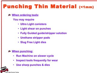 Punching Thin Material  (<1mm) When ordering tools : You may require  Ultra Light canisters Light shear on punches Fully Guided guide/stripper solution Urethane stripper pads Slug Free Light dies When punching: Run Machine on slower cycle Inspect tools frequently for wear  Use sharp punches & dies 