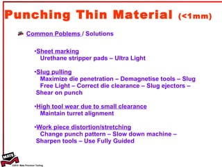 Punching Thin Material  (<1mm) Common Poblems  / Solutions Sheet marking Urethane stripper pads – Ultra Light  Slug pulling Maximize die penetration – Demagnetise tools – Slug  Free Light – Correct die clearance – Slug ejectors – Shear on punch High tool wear due to small clearance Maintain turret alignment Work piece distortion/stretching Change punch pattern – Slow down machine –  Sharpen tools – Use Fully Guided 