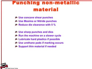 Punching non-metallic material Use concave shear punches Use Maxima or Nitride punches Reduce die clearance with 5 % Use sharp punches and dies Run the machine on a slower cycle Lubricate hard plastics if possible Use urethane pads if marking occurs Support thin material if needed 