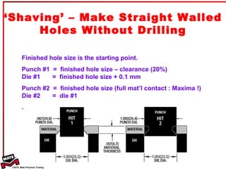 ‘ Shaving’ – Make Straight Walled Holes Without Drilling Finished hole size is the starting point.  Punch #1  =  finished hole size – clearance (20%) Die #1  =  finished hole size + 0.1 mm Punch #2  =  finished hole size (full mat’l contact : Maxima !) Die #2  =  die #1 . 