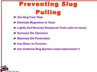 Preventing Slug Pulling Use Slug Free ®  Dies Eliminate Magnetism In Tools Lightly Dull Recently Sharpened Tools (with oil stone) Decrease Die Clearance Maximize Die Penetration Use Shear on Punches Use Urethane Slug Ejectors (need replacement !) 