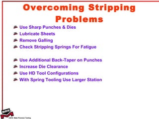 Overcoming Stripping Problems Use Sharp Punches & Dies Lubricate Sheets Remove Galling Check Stripping Springs For Fatigue Use Additional Back-Taper on Punches Increase Die Clearance Use HD Tool Configurations With Spring Tooling Use Larger Station 