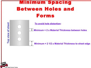 Minimum Spacing Between Holes and Forms Minimum = 2 x Material Thickness between holes Minimum = 2 1/2 x Material Thickness to sheet edge Top view of sheet To avoid hole distortion : 