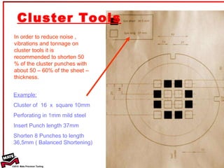 Cluster Tools In order to reduce noise , vibrations and tonnage on cluster tools it is recommended to shorten 50 % of the cluster punches with about 50 – 60% of the sheet – thickness. Example:   Cluster of  16  x  square 10mm  Perforating in 1mm mild steel Insert Punch length 37mm Shorten 8 Punches to length 36,5mm ( Balanced Shortening) 