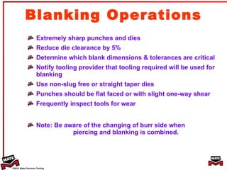 Blanking Operations Extremely sharp punches and dies Reduce die clearance by 5% Determine which blank dimensions & tolerances are critical Notify tooling provider that tooling required will be used for blanking Use non-slug free or straight taper dies Punches should be flat faced or with slight one-way shear Frequently inspect tools for wear Note: Be aware of the changing of burr side when  piercing and blanking is combined. 