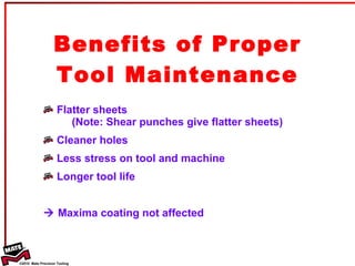 Benefits of Proper Tool Maintenance Flatter sheets   (Note: Shear punches give flatter sheets) Cleaner holes Less stress on tool and machine Longer tool life     Maxima coating not affected  