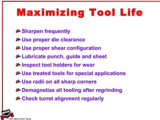 Sharpen frequently Use proper die clearance Use proper shear configuration Lubricate punch, guide and sheet Inspect tool holders for wear Use treated tools for special applications Use radii on all sharp corners Demagnetize all tooling after regrinding Check turret alignment regularly Maximizing Tool Life 