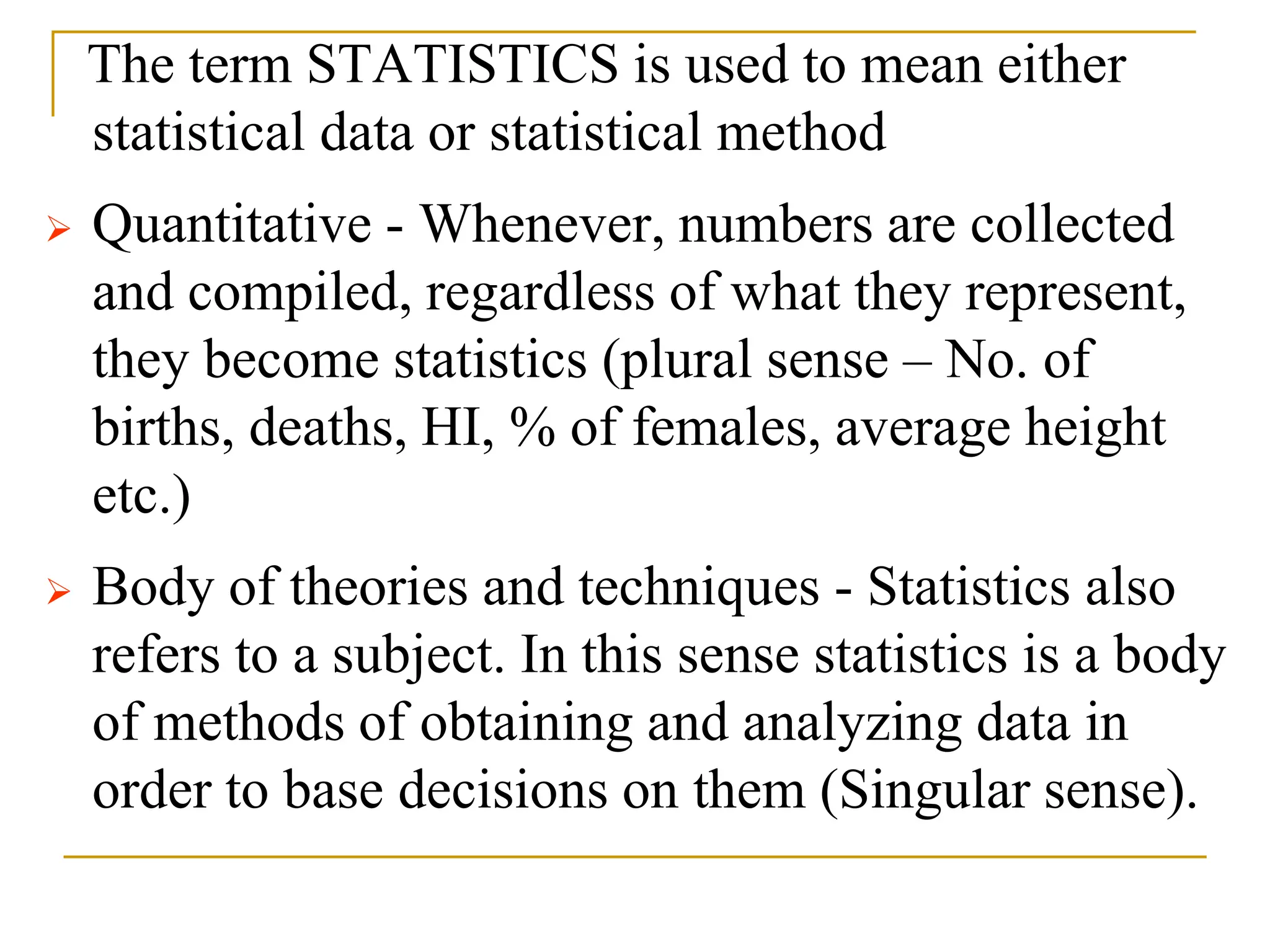 The term STATISTICS is used to mean either
statistical data or statistical method
 Quantitative - Whenever, numbers are collected
and compiled, regardless of what they represent,
they become statistics (plural sense – No. of
births, deaths, HI, % of females, average height
etc.)
 Body of theories and techniques - Statistics also
refers to a subject. In this sense statistics is a body
of methods of obtaining and analyzing data in
order to base decisions on them (Singular sense).
 