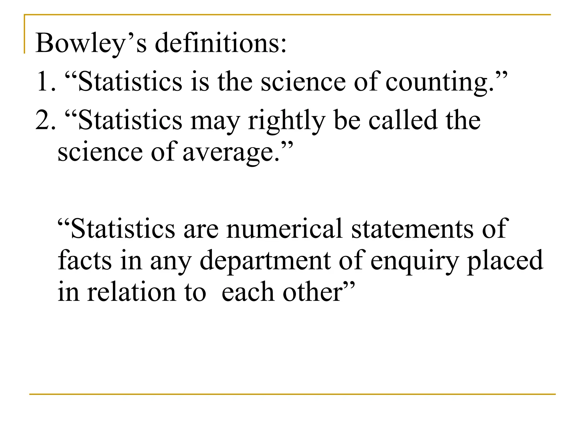 Bowley’s definitions:
1. “Statistics is the science of counting.”
2. “Statistics may rightly be called the
science of average.”
“Statistics are numerical statements of
facts in any department of enquiry placed
in relation to each other”
 