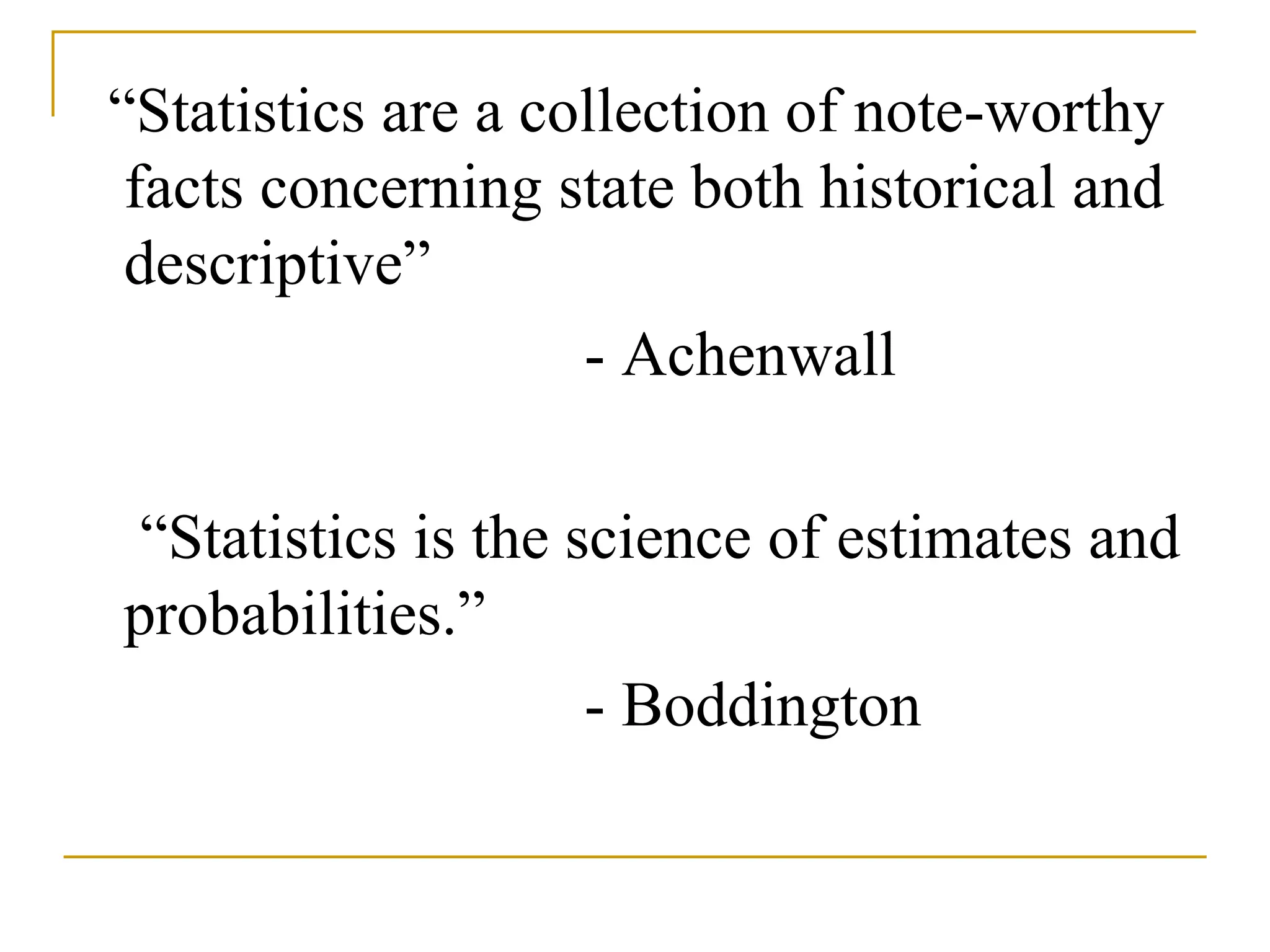 “Statistics are a collection of note-worthy
facts concerning state both historical and
descriptive”
- Achenwall
“Statistics is the science of estimates and
probabilities.”
- Boddington
 