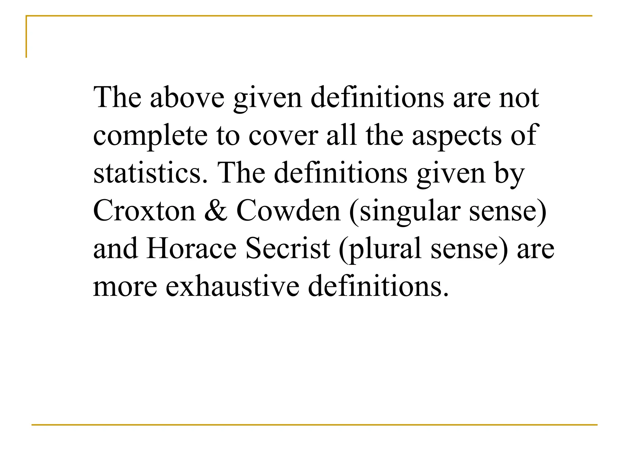 The above given definitions are not
complete to cover all the aspects of
statistics. The definitions given by
Croxton & Cowden (singular sense)
and Horace Secrist (plural sense) are
more exhaustive definitions.
 