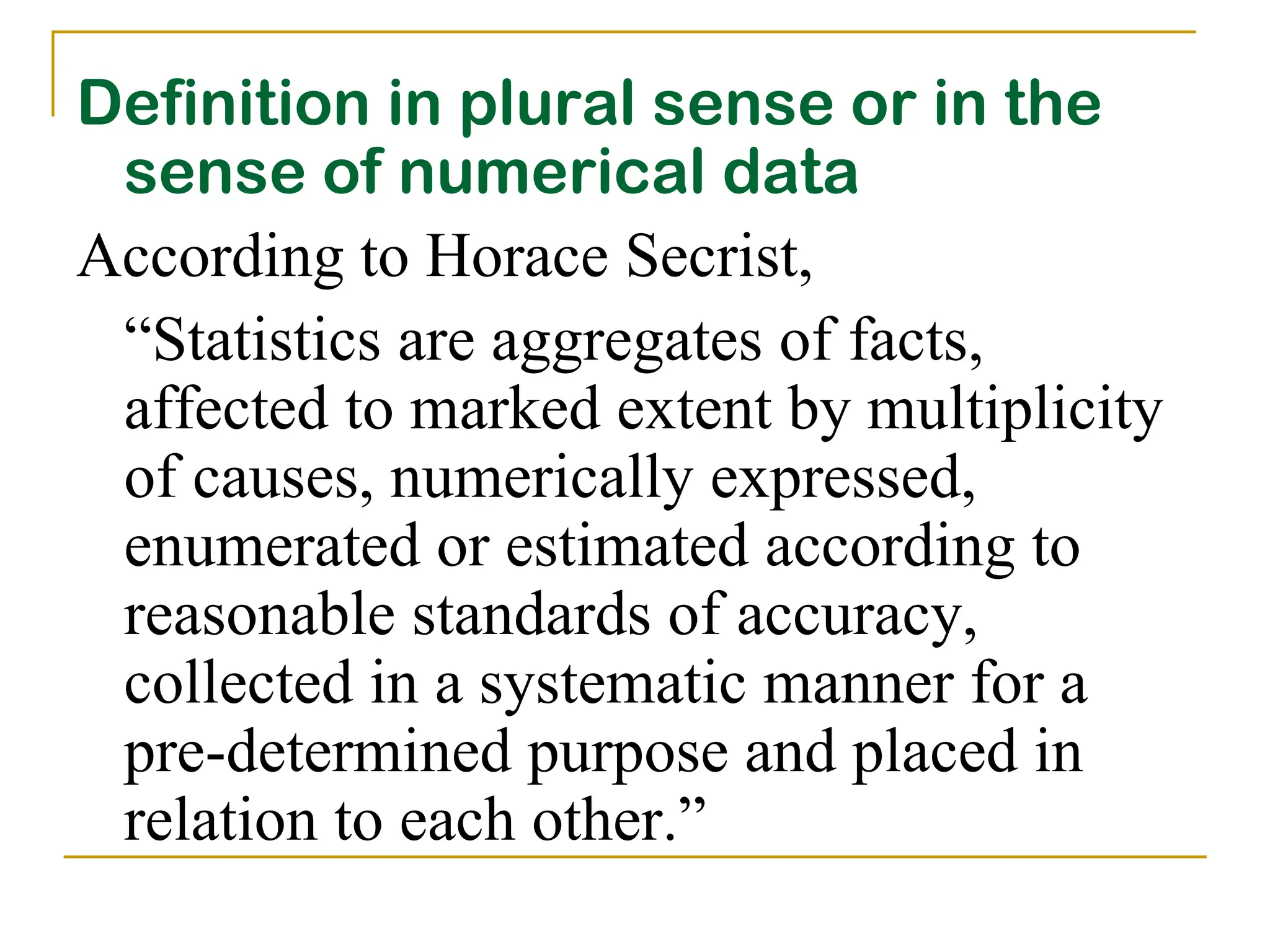 Definition in plural sense or in the
sense of numerical data
According to Horace Secrist,
“Statistics are aggregates of facts,
affected to marked extent by multiplicity
of causes, numerically expressed,
enumerated or estimated according to
reasonable standards of accuracy,
collected in a systematic manner for a
pre-determined purpose and placed in
relation to each other.”
 