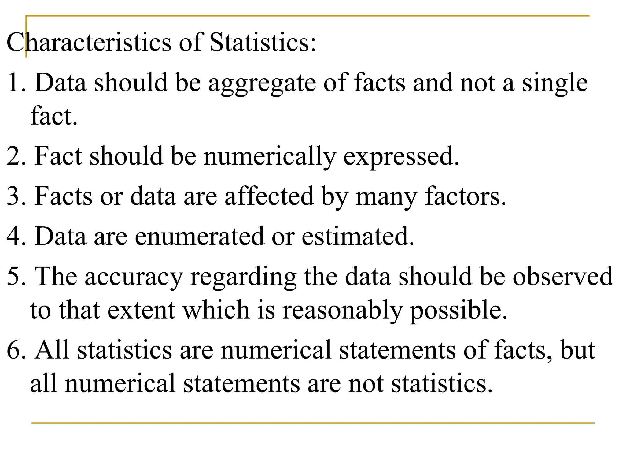 Characteristics of Statistics:
1. Data should be aggregate of facts and not a single
fact.
2. Fact should be numerically expressed.
3. Facts or data are affected by many factors.
4. Data are enumerated or estimated.
5. The accuracy regarding the data should be observed
to that extent which is reasonably possible.
6. All statistics are numerical statements of facts, but
all numerical statements are not statistics.
 