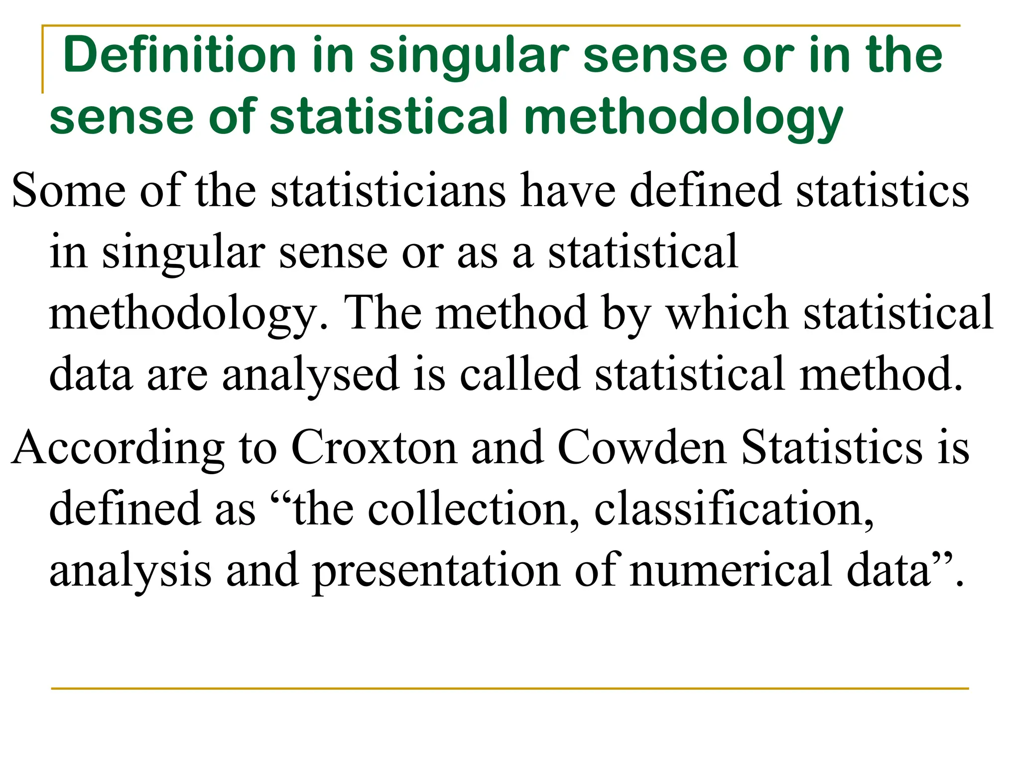 Definition in singular sense or in the
sense of statistical methodology
Some of the statisticians have defined statistics
in singular sense or as a statistical
methodology. The method by which statistical
data are analysed is called statistical method.
According to Croxton and Cowden Statistics is
defined as “the collection, classification,
analysis and presentation of numerical data”.
 