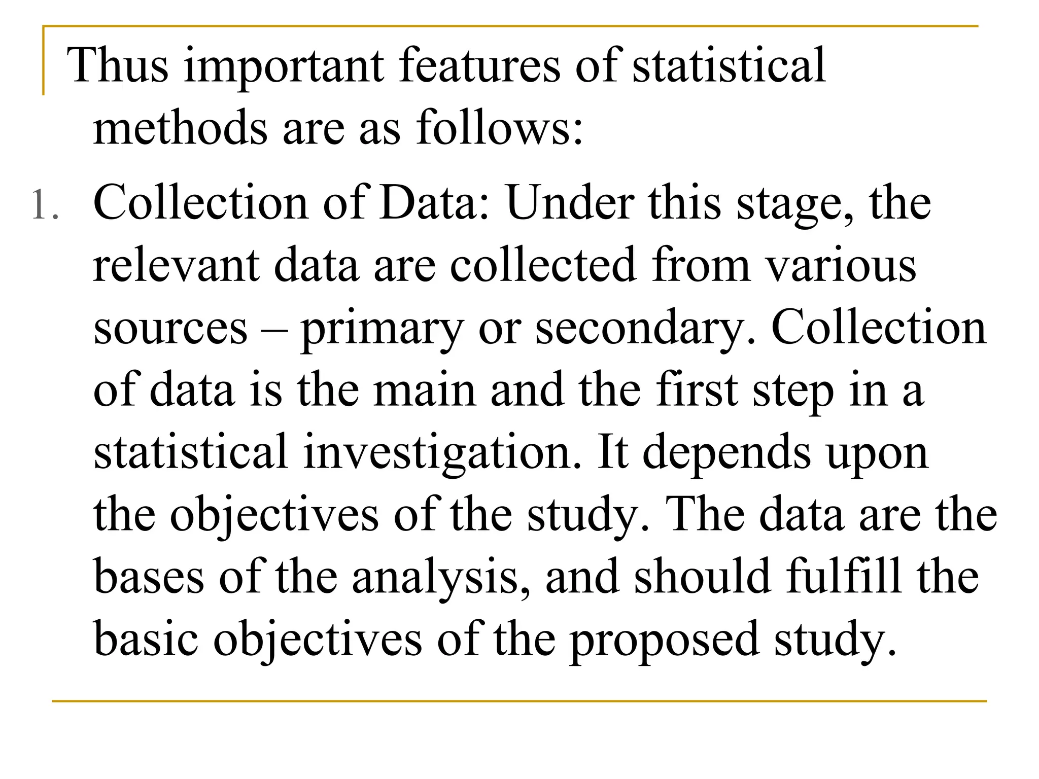 Thus important features of statistical
methods are as follows:
1. Collection of Data: Under this stage, the
relevant data are collected from various
sources – primary or secondary. Collection
of data is the main and the first step in a
statistical investigation. It depends upon
the objectives of the study. The data are the
bases of the analysis, and should fulfill the
basic objectives of the proposed study.
 