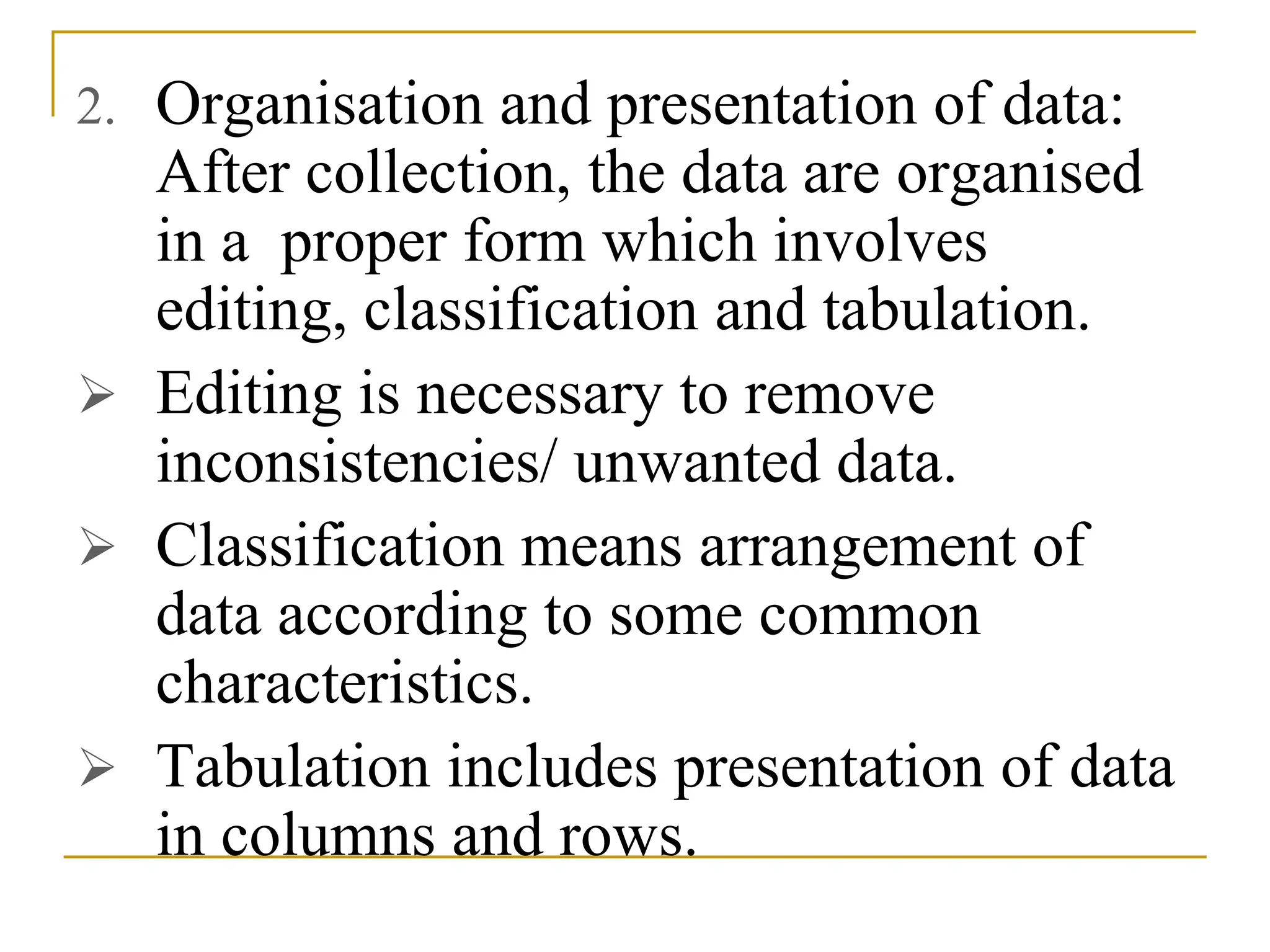 2. Organisation and presentation of data:
After collection, the data are organised
in a proper form which involves
editing, classification and tabulation.
 Editing is necessary to remove
inconsistencies/ unwanted data.
 Classification means arrangement of
data according to some common
characteristics.
 Tabulation includes presentation of data
in columns and rows.
 