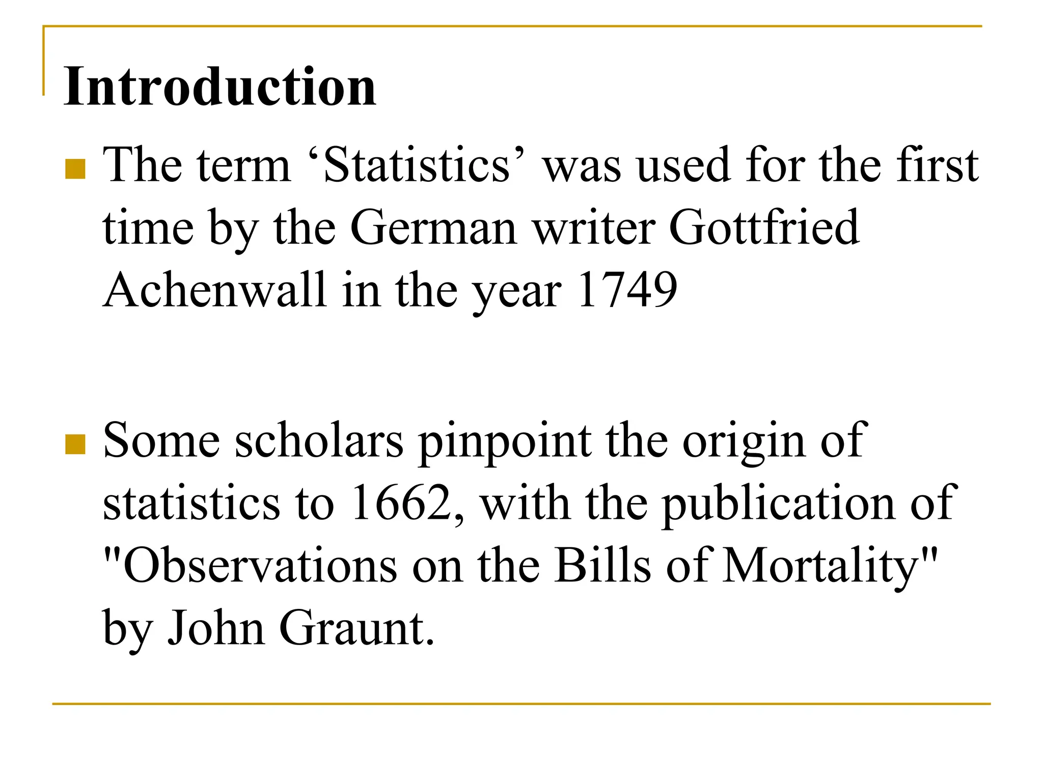 Introduction
 The term ‘Statistics’ was used for the first
time by the German writer Gottfried
Achenwall in the year 1749
 Some scholars pinpoint the origin of
statistics to 1662, with the publication of
"Observations on the Bills of Mortality"
by John Graunt.
 