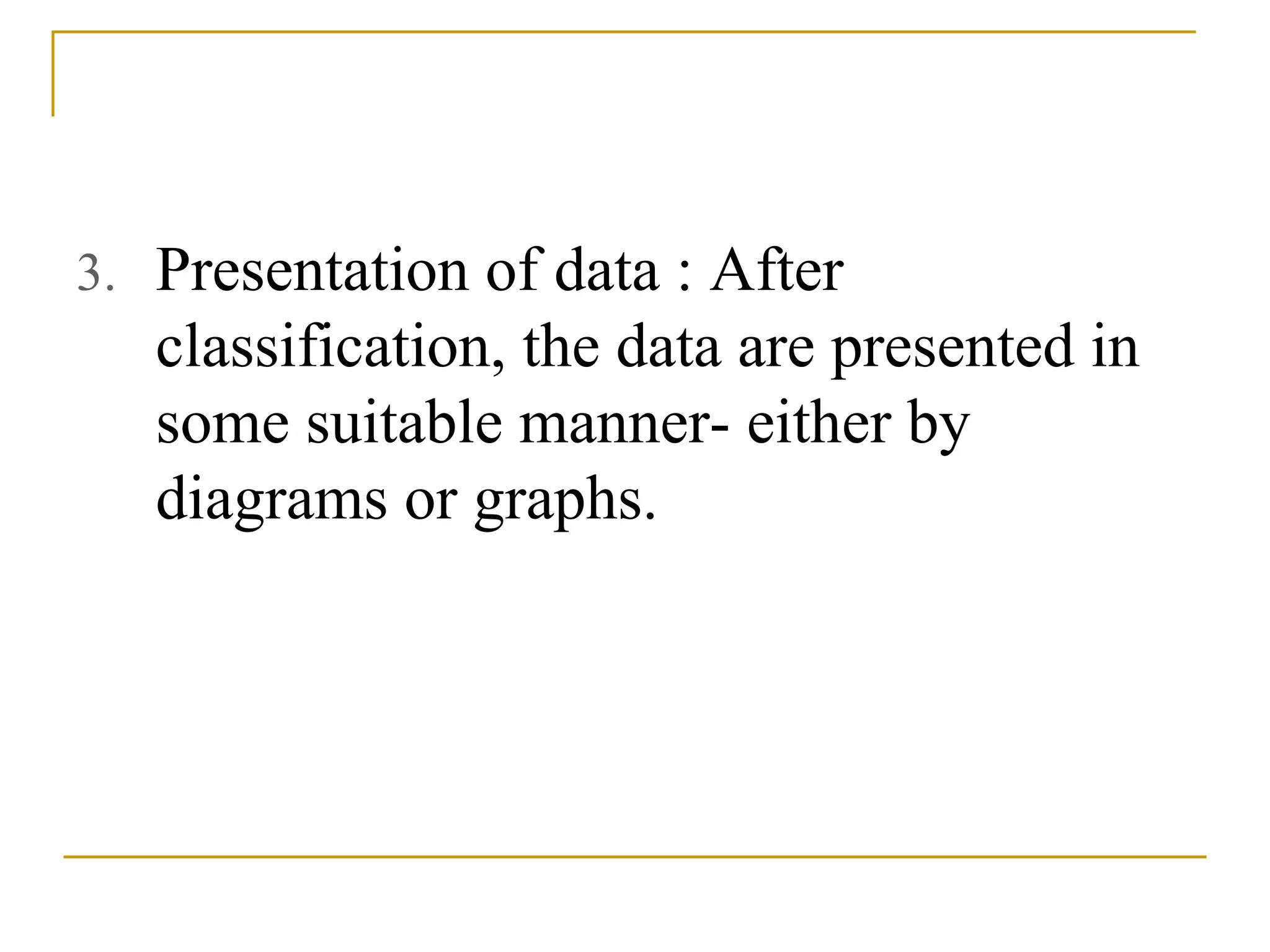 3. Presentation of data : After
classification, the data are presented in
some suitable manner- either by
diagrams or graphs.
 