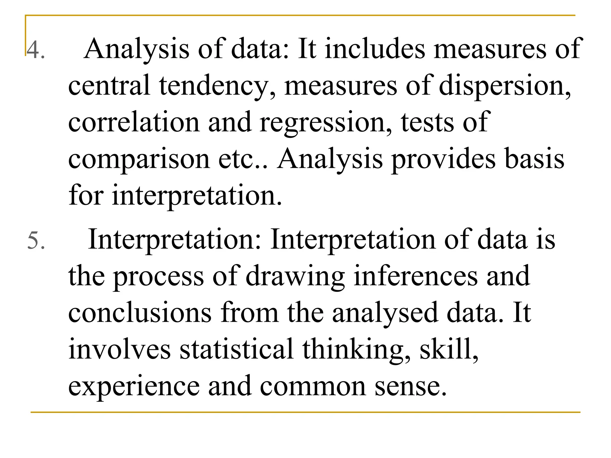 4. Analysis of data: It includes measures of
central tendency, measures of dispersion,
correlation and regression, tests of
comparison etc.. Analysis provides basis
for interpretation.
5. Interpretation: Interpretation of data is
the process of drawing inferences and
conclusions from the analysed data. It
involves statistical thinking, skill,
experience and common sense.
 