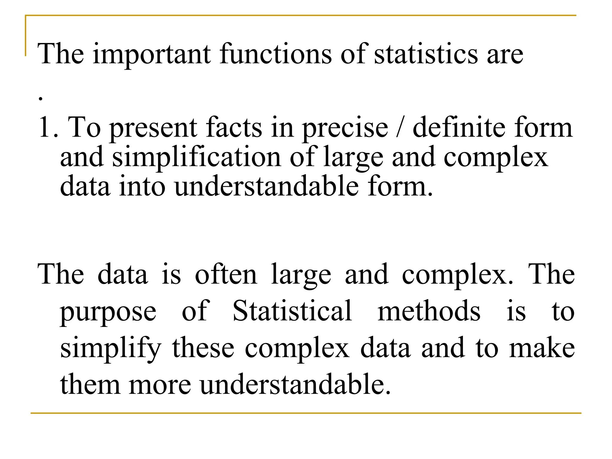 The important functions of statistics are
.
1. To present facts in precise / definite form
and simplification of large and complex
data into understandable form.
The data is often large and complex. The
purpose of Statistical methods is to
simplify these complex data and to make
them more understandable.
 