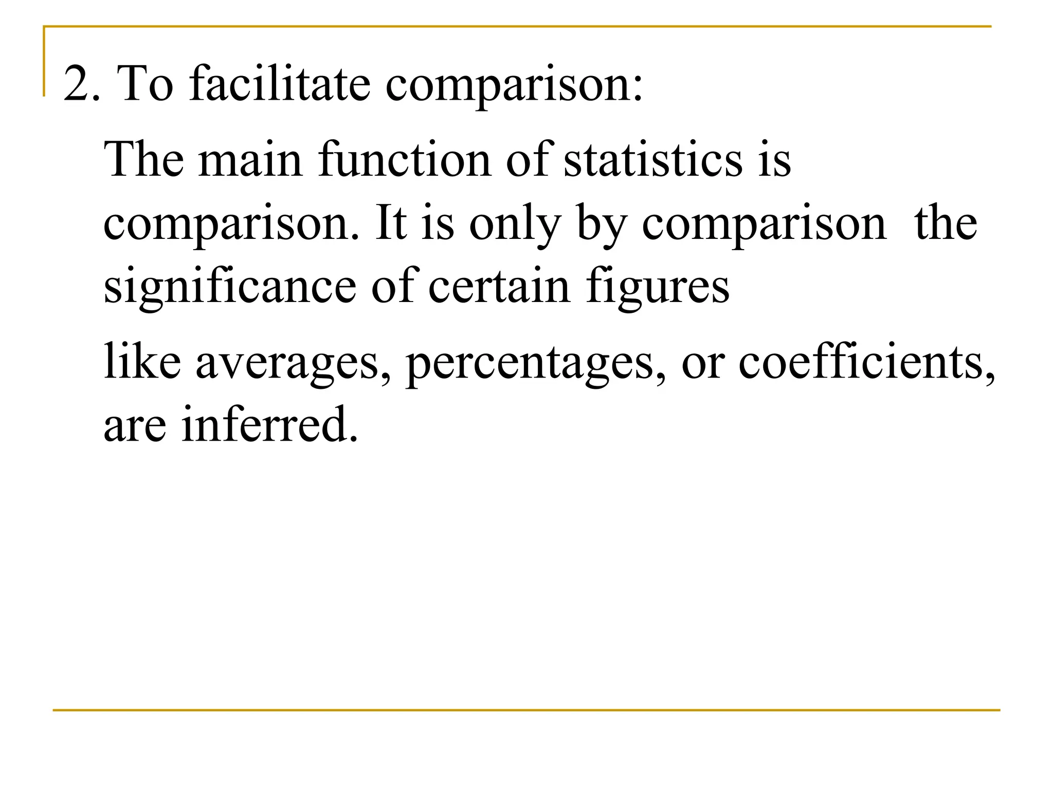 2. To facilitate comparison:
The main function of statistics is
comparison. It is only by comparison the
significance of certain figures
like averages, percentages, or coefficients,
are inferred.
 