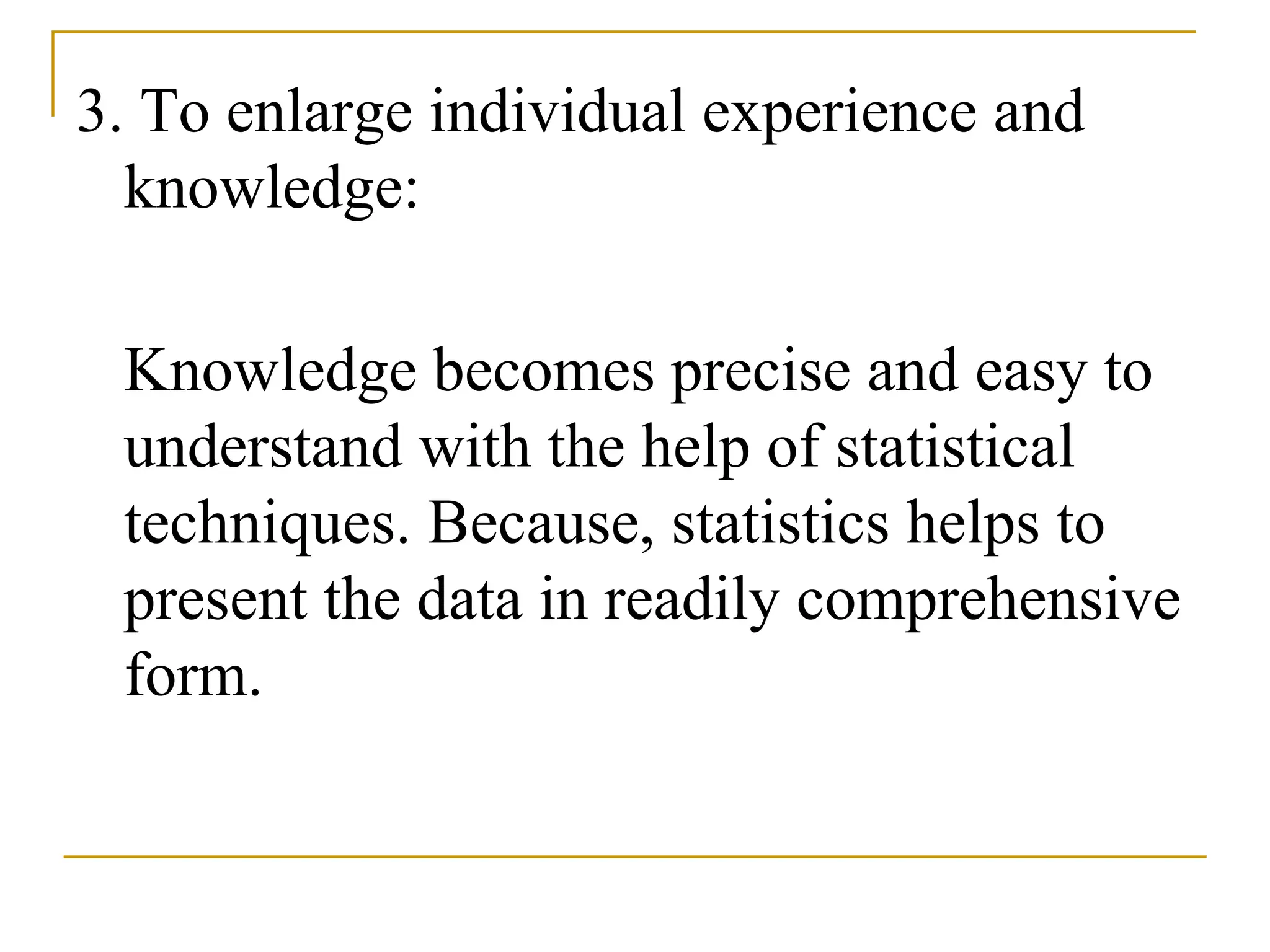 3. To enlarge individual experience and
knowledge:
Knowledge becomes precise and easy to
understand with the help of statistical
techniques. Because, statistics helps to
present the data in readily comprehensive
form.
 