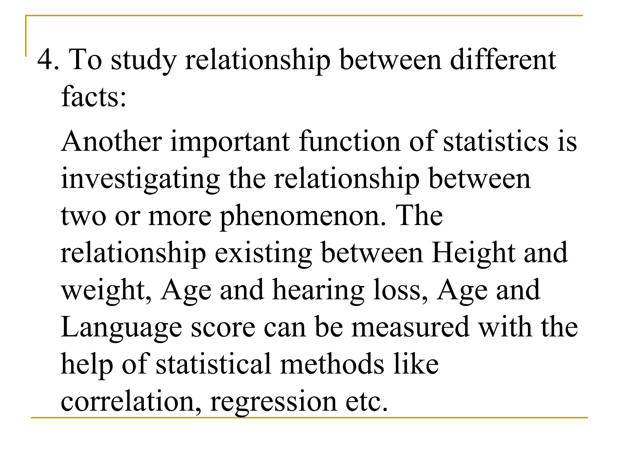 4. To study relationship between different
facts:
Another important function of statistics is
investigating the relationship between
two or more phenomenon. The
relationship existing between Height and
weight, Age and hearing loss, Age and
Language score can be measured with the
help of statistical methods like
correlation, regression etc.
 