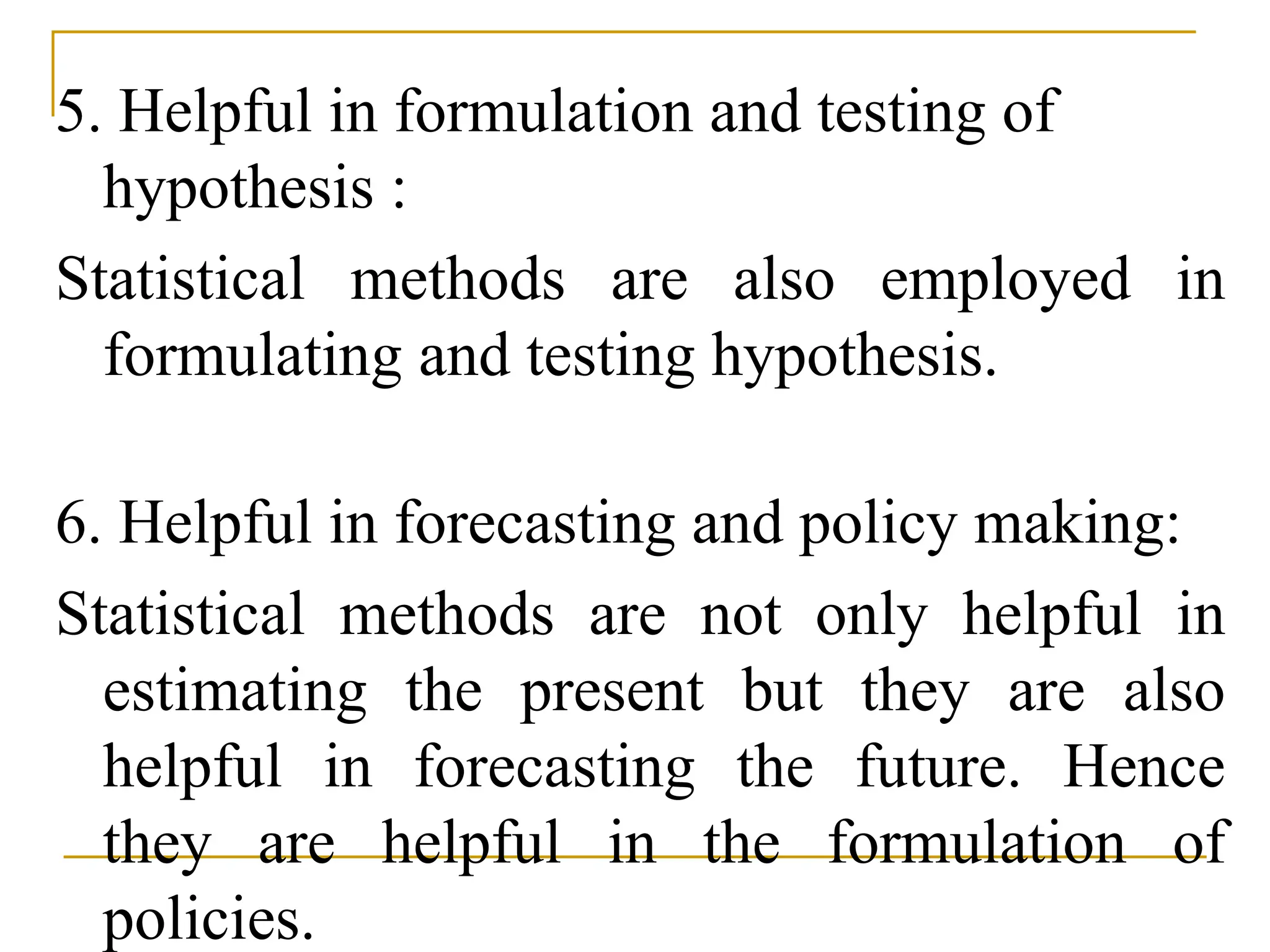 5. Helpful in formulation and testing of
hypothesis :
Statistical methods are also employed in
formulating and testing hypothesis.
6. Helpful in forecasting and policy making:
Statistical methods are not only helpful in
estimating the present but they are also
helpful in forecasting the future. Hence
they are helpful in the formulation of
policies.
 