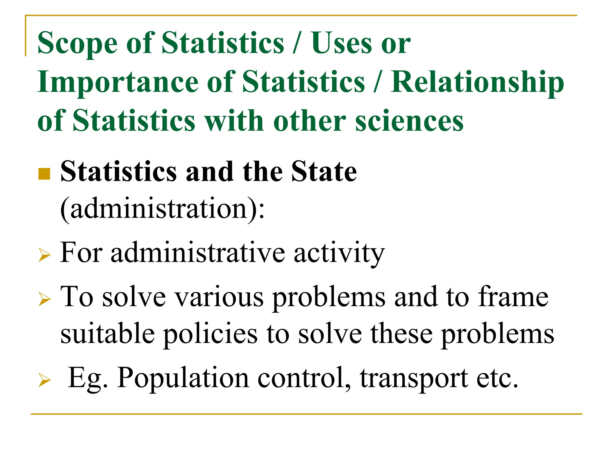 Scope of Statistics / Uses or
Importance of Statistics / Relationship
of Statistics with other sciences
 Statistics and the State
(administration):
 For administrative activity
 To solve various problems and to frame
suitable policies to solve these problems
 Eg. Population control, transport etc.
 