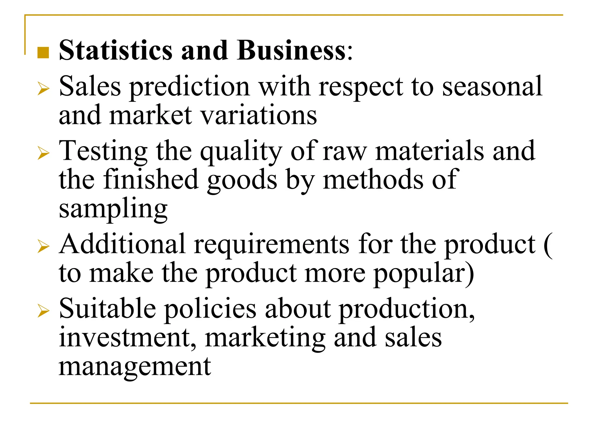  Statistics and Business:
 Sales prediction with respect to seasonal
and market variations
 Testing the quality of raw materials and
the finished goods by methods of
sampling
 Additional requirements for the product (
to make the product more popular)
 Suitable policies about production,
investment, marketing and sales
management
 