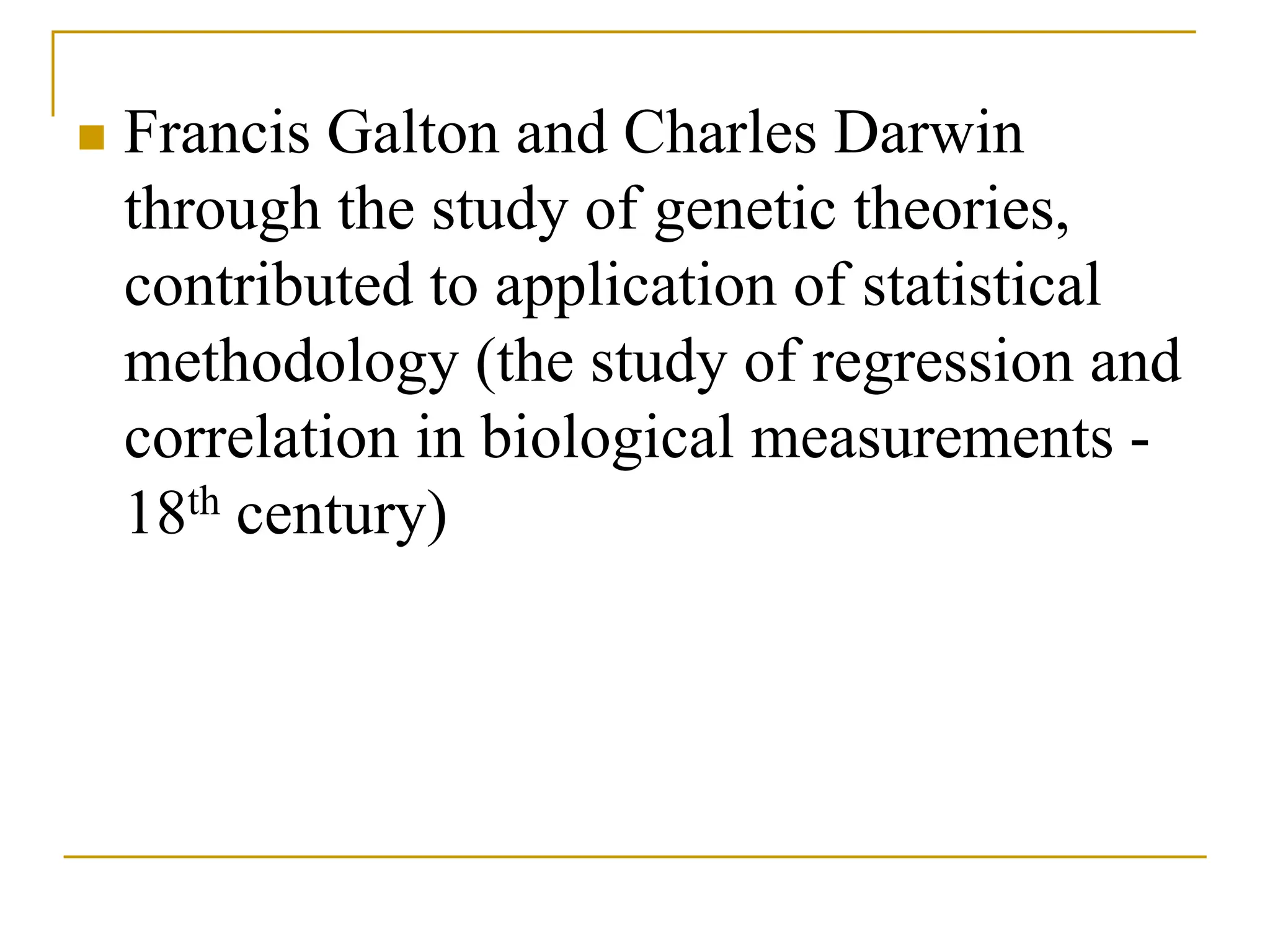  Francis Galton and Charles Darwin
through the study of genetic theories,
contributed to application of statistical
methodology (the study of regression and
correlation in biological measurements -
18th century)
 