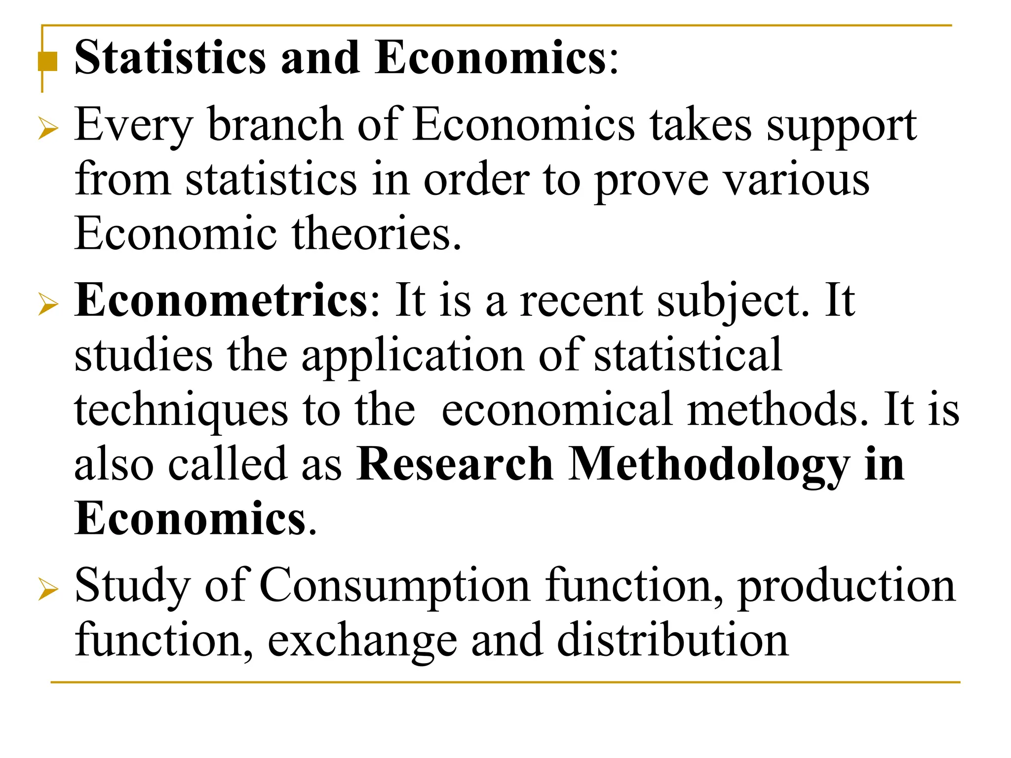  Statistics and Economics:
 Every branch of Economics takes support
from statistics in order to prove various
Economic theories.
 Econometrics: It is a recent subject. It
studies the application of statistical
techniques to the economical methods. It is
also called as Research Methodology in
Economics.
 Study of Consumption function, production
function, exchange and distribution
 